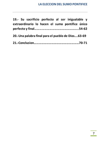 LA ELECCION DEL SUMO PONTIFICE
7
19.- Su sacrificio perfecto al ser inigualable y
extraordinario lo hacen el sumo pontífice único
perfecto y final………………………………………….....54-62
20.-Una palabra final para el pueblo de Dios….63-69
21.-Conclusion………………………………………………70-71
 