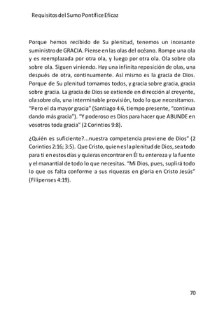 Requisitos del SumoPontíficeEficaz
70
Porque hemos recibido de Su plenitud, tenemos un incesante
suministrode GRACIA.Piense enlas olas del océano. Rompe una ola
y es reemplazada por otra ola, y luego por otra ola. Ola sobre ola
sobre ola. Siguen viniendo. Hay una infinita reposición de olas, una
después de otra, continuamente. Así mismo es la gracia de Dios.
Porque de Su plenitud tomamos todos, y gracia sobre gracia, gracia
sobre gracia. La gracia de Dios se extiende en dirección al creyente,
olasobre ola, una interminable provisión, todo lo que necesitamos.
“Pero el da mayor gracia” (Santiago 4:6, tiempo presente, “continua
dando más gracia”). “Y poderoso es Dios para hacer que ABUNDE en
vosotros toda gracia” (2 Corintios 9:8).
¿Quién es suficiente?...nuestra competencia proviene de Dios” (2
Corintios2:16; 3:5). Que Cristo, quieneslaplenitudde Dios,seatodo
para ti enestosdías y quierasencontraren Él tu entereza y la fuente
y el manantial de todo lo que necesitas. “Mi Dios, pues, suplirá todo
lo que os falta conforme a sus riquezas en gloria en Cristo Jesús”
(Filipenses 4:19).
 