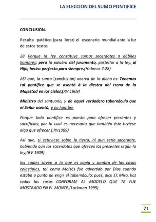 LA ELECCION DEL SUMO PONTIFICE
71
CONCLUSION.
Resulta patético (para llorar) el escenario mundial ante la luz
de estos textos
28 Porque la ley constituye sumos sacerdotes a débiles
hombres; pero la palabra del juramento, posterior a la ley, al
Hijo, hecho perfecto para siempre.(Hebreos 7.28)
ASI que, la suma (conclusión) acerca de lo dicho es: Tenemos
tal pontífice que se asentó á la diestra del trono de la
Majestad en los cielos;(RV 1909)
Ministro del santuario, y de aquel verdadero tabernáculo que
el Señor asentó, y no hombre
Porque todo pontífice es puesto para ofrecer presentes y
sacrificios; por lo cual es necesario que también éste tuviese
algo que ofrecer (.RV1909)
Así que, si estuviese sobre la tierra, ni aun sería sacerdote,
habiendo aún los sacerdotes que ofrecen los presentes según la
ley;(RV 1909)
los cuales sirven a lo que es copia y sombra de las cosas
celestiales, tal como Moisés fue advertido por Dios cuando
estaba a punto de erigir el tabernáculo; pues, dice El: Mira, haz
todas las cosas CONFORME AL MODELO QUE TE FUE
MOSTRADO EN EL MONTE.(Lockman 1995)
 