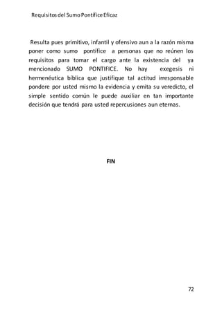 Requisitos del SumoPontíficeEficaz
72
Resulta pues primitivo, infantil y ofensivo aun a la razón misma
poner como sumo pontífice a personas que no reúnen los
requisitos para tomar el cargo ante la existencia del ya
mencionado SUMO PONTIFICE. No hay exegesis ni
hermenéutica bíblica que justifique tal actitud irresponsable
pondere por usted mismo la evidencia y emita su veredicto, el
simple sentido común le puede auxiliar en tan importante
decisión que tendrá para usted repercusiones aun eternas.
FIN
 