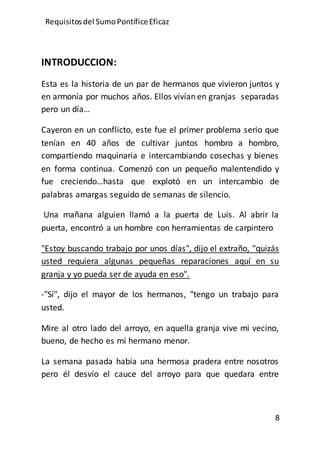Requisitos del SumoPontíficeEficaz
8
INTRODUCCION:
Esta es la historia de un par de hermanos que vivieron juntos y
en armonía por muchos años. Ellos vivían en granjas separadas
pero un día…
Cayeron en un conflicto, este fue el primer problema serio que
tenían en 40 años de cultivar juntos hombro a hombro,
compartiendo maquinaria e intercambiando cosechas y bienes
en forma continua. Comenzó con un pequeño malentendido y
fue creciendo…hasta que explotó en un intercambio de
palabras amargas seguido de semanas de silencio.
Una mañana alguien llamó a la puerta de Luis. Al abrir la
puerta, encontró a un hombre con herramientas de carpintero
"Estoy buscando trabajo por unos días", dijo el extraño, "quizás
usted requiera algunas pequeñas reparaciones aquí en su
granja y yo pueda ser de ayuda en eso".
-"Sí", dijo el mayor de los hermanos, "tengo un trabajo para
usted.
Mire al otro lado del arroyo, en aquella granja vive mi vecino,
bueno, de hecho es mi hermano menor.
La semana pasada había una hermosa pradera entre nosotros
pero él desvío el cauce del arroyo para que quedara entre
 