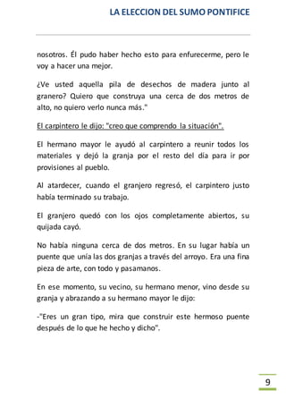 LA ELECCION DEL SUMO PONTIFICE
9
nosotros. Él pudo haber hecho esto para enfurecerme, pero le
voy a hacer una mejor.
¿Ve usted aquella pila de desechos de madera junto al
granero? Quiero que construya una cerca de dos metros de
alto, no quiero verlo nunca más."
El carpintero le dijo: "creo que comprendo la situación".
El hermano mayor le ayudó al carpintero a reunir todos los
materiales y dejó la granja por el resto del día para ir por
provisiones al pueblo.
Al atardecer, cuando el granjero regresó, el carpintero justo
había terminado su trabajo.
El granjero quedó con los ojos completamente abiertos, su
quijada cayó.
No había ninguna cerca de dos metros. En su lugar había un
puente que unía las dos granjas a través del arroyo. Era una fina
pieza de arte, con todo y pasamanos.
En ese momento, su vecino, su hermano menor, vino desde su
granja y abrazando a su hermano mayor le dijo:
-"Eres un gran tipo, mira que construir este hermoso puente
después de lo que he hecho y dicho".
 