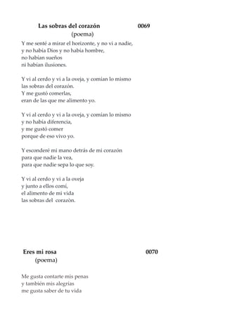 Las sobras del corazón 0069
(poema)
Y me senté a mirar el horizonte, y no vi a nadie,
y no había Dios y no había hombre,
no habían sueños
ni habían ilusiones.
Y vi al cerdo y vi a la oveja, y comían lo mismo
las sobras del corazón.
Y me gustó comerlas,
eran de las que me alimento yo.
Y vi al cerdo y vi a la oveja, y comían lo mismo
y no había diferencia,
y me gustó comer
porque de eso vivo yo.
Y esconderé mi mano detrás de mi corazón
para que nadie la vea,
para que nadie sepa lo que soy.
Y vi al cerdo y vi a la oveja
y junto a ellos comí,
el alimento de mi vida
las sobras del corazòn.
Eres mi rosa 0070
(poema)
Me gusta contarte mis penas
y también mis alegrías
me gusta saber de tu vida
 