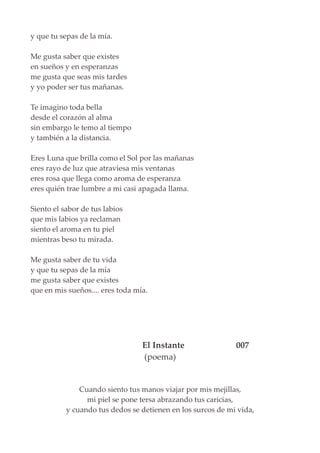 y que tu sepas de la mía.
Me gusta saber que existes
en sueños y en esperanzas
me gusta que seas mis tardes
y yo poder ser tus mañanas.
Te imagino toda bella
desde el corazón al alma
sin embargo le temo al tiempo
y también a la distancia.
Eres Luna que brilla como el Sol por las mañanas
eres rayo de luz que atraviesa mis ventanas
eres rosa que llega como aroma de esperanza
eres quién trae lumbre a mi casi apagada llama.
Siento el sabor de tus labios
que mis labios ya reclaman
siento el aroma en tu piel
mientras beso tu mirada.
Me gusta saber de tu vida
y que tu sepas de la mía
me gusta saber que existes
que en mis sueños.... eres toda mía.
El Instante 007
(poema)
Cuando siento tus manos viajar por mis mejillas,
mi piel se pone tersa abrazando tus caricias,
y cuando tus dedos se detienen en los surcos de mi vida,
 