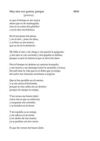 Hoy otra vez quiero, porque 0010
(poema)
es que el tiempo se me acerca
ahora que es de madrugada,
trae en su mano dos platillos
y en la otra una balanza.
En el uno pone mis penas
y en el otro... pone mi alma,
y su boca es una mueca
que se ríe en la distancia.
Me falta el aire y me ahogo y me quema la garganta,
y mis ojos se van cerrando y mis pupilas se dilatan,
porque va por el camino la que se llevó mi alma.
Pero el tiempo no detiene su caminar tranquilo,
y me muero y me desangro entre la montaña y el mar.
Devuélveme la vida que es el dolor que yo tengo,
devuelve mis ilusiones enséñame a respirar.
Que te has perdido en el camino
y se me cierra el horizonte,
porque no hay adiós sin un destino
porque mi cuerpo se rompe.
Y los versos me hacen daño
como clavos que se entierran,
y traspasan mis entrañas
y se hunden en la tierra.
Y mi espalda ya se rompe,
y mi cabeza ya revienta,
y los dedos de mis manos
ya se pudren con mis venas.
Es que los versos me hacen daño
 