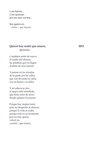 y me hieren...
y me queman,
por eso otra vez hoy...
hoy quiero yo,
sentir... que muero.
Quiero hoy sentir que muero, 0011
(poema)
y tambien sentir de nuevo
el cariño del silencio,
las palabras que no llegan
el dolor de una canción.
Y pensar en las miradas
de la gente por las calles,
que van llevando su rabia
con su llanto y su dolor.
Y mi cabeza se alza
al negro cielo estrellado,
que tiene color de tierra
donde aplasto el corazón.
Porque hoy respiro lento
para no despertar al silencio,
porque la vida se acaba
porque solo es un momento,
por eso hoy quiero
volver yo,
a sentir... que muero.
 