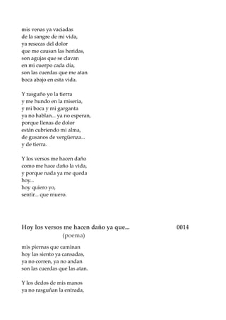 mis venas ya vaciadas
de la sangre de mi vida,
ya resecas del dolor
que me causan las heridas,
son agujas que se clavan
en mi cuerpo cada día,
son las cuerdas que me atan
boca abajo en esta vida.
Y rasguño yo la tierra
y me hundo en la miseria,
y mi boca y mi garganta
ya no hablan... ya no esperan,
porque llenas de dolor
están cubriendo mi alma,
de gusanos de vergüenza...
y de tierra.
Y los versos me hacen daño
como me hace daño la vida,
y porque nada ya me queda
hoy...
hoy quiero yo,
sentir... que muero.
Hoy los versos me hacen daño ya que... 0014
(poema)
mis piernas que caminan
hoy las siento ya cansadas,
ya no corren, ya no andan
son las cuerdas que las atan.
Y los dedos de mis manos
ya no rasguñan la entrada,
 