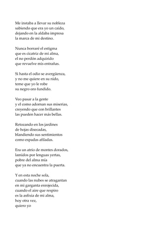 Me instaba a llevar su nobleza
sabiendo que era yo un caído,
dejando en la aldaba impresa
la marca de mi destino.
Nunca borraré el estigma
que es cicatriz de mi alma,
el no perdón adquirido
que revuelve mis entrañas.
Si hasta el odio se avergüenza,
y no me quiere en su nido,
teme que yo le robe
su negro oro fundido.
Veo pasar a la gente
y el como adornan sus miserias,
creyendo que con brillantes
las pueden hacer más bellas.
Retozando en los jardines
de hojas disecadas,
blandiendo sus sentimientos
como espadas afiladas.
Era un atrio de montes dorados,
lamidos por lenguas yertas,
pobre del alma mía
que ya no encuentra la puerta.
Y en esta noche sola,
cuando las nubes se atragantan
en mi garganta enrojecida,
cuando el aire que respiro
es la asfixia de mi alma,
hoy otra vez,
quiero yo
 