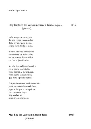 sentir.... que muero.
Hoy tambien los versos me hacen daño, es que... 0016
(poema)
ya la sangre se me agota
de mis venas ya cansadas,
debe ser que gota a gota
se me caen desde el alma.
Y en el suelo se convierten
como estrellas aplastadas,
en las puntas de cuchillos
con las hojas afiladas.
Y en la tierra ellas se hunden
en la tierra ya mojada,
y me llaman y me esperan
y las siento tan calientes,
que me da pena dejarlas.
Porque los versos me hacen daño
y me están comiendo el alma,
y por más que yo no quiero
precisamente hoy...
hoy vuelvo yo
a sentir.... que muero.
Mas hoy los versos me hacen daño 0017
(poema)
 