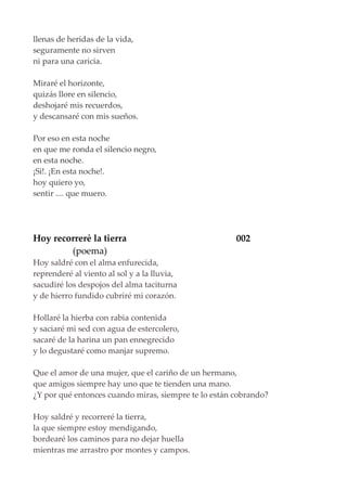 llenas de heridas de la vida,
seguramente no sirven
ni para una caricia.
Miraré el horizonte,
quizás llore en silencio,
deshojaré mis recuerdos,
y descansaré con mis sueños.
Por eso en esta noche
en que me ronda el silencio negro,
en esta noche.
¡Si!. ¡En esta noche!.
hoy quiero yo,
sentir .... que muero.
Hoy recorrerè la tierra 002
(poema)
Hoy saldré con el alma enfurecida,
reprenderé al viento al sol y a la lluvia,
sacudiré los despojos del alma taciturna
y de hierro fundido cubriré mi corazón.
Hollaré la hierba con rabia contenida
y saciaré mi sed con agua de estercolero,
sacaré de la harina un pan ennegrecido
y lo degustaré como manjar supremo.
Que el amor de una mujer, que el cariño de un hermano,
que amigos siempre hay uno que te tienden una mano.
¿Y por qué entonces cuando miras, siempre te lo están cobrando?
Hoy saldré y recorreré la tierra,
la que siempre estoy mendigando,
bordearé los caminos para no dejar huella
mientras me arrastro por montes y campos.
 