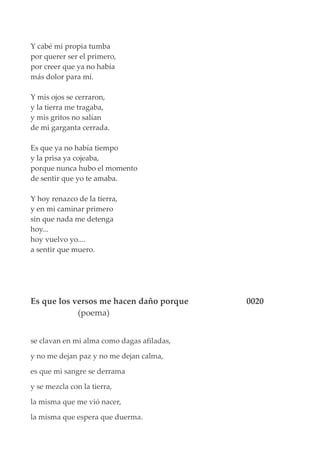 Y cabé mi propia tumba
por querer ser el primero,
por creer que ya no había
más dolor para mí.
Y mis ojos se cerraron,
y la tierra me tragaba,
y mis gritos no salían
de mi garganta cerrada.
Es que ya no había tiempo
y la prisa ya cojeaba,
porque nunca hubo el momento
de sentir que yo te amaba.
Y hoy renazco de la tierra,
y en mi caminar primero
sin que nada me detenga
hoy...
hoy vuelvo yo....
a sentir que muero.
Es que los versos me hacen daño porque 0020
(poema)
se clavan en mi alma como dagas afiladas,
y no me dejan paz y no me dejan calma,
es que mi sangre se derrama
y se mezcla con la tierra,
la misma que me vió nacer,
la misma que espera que duerma.
 