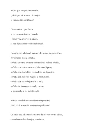 ahora que se que ya no estás,
¿cómo podré amar a otros ojos
si tu no estás a mi lado?.
Dime cómo... por favor
si no me enseñaste a hacerlo,
¿cómo voy a volver a amar...
si has llenado mi vida de sueños?.
Cuando escuchaba el susurro de tu voz en mis oídos,
cerraba los ojos y soñaba,
soñaba que me amabas como nunca habías amado,
soñaba con tus manos acariciando mi pelo,
soñaba con tus labios posándose en los míos,
soñaba con tus ojos negros y profundos,
soñaba con tu vida junto a la mía,
soñaba tantas cosas cuando tu voz
le susurraba a mi quieto oído.
Nunca sabré si me amaste como yo soñé,
pero yo si se que te amo como yo te amé.
Cuando escuchabas el susurro de mi voz en tus oídos,
cuando cerrabas los ojos y soñabas,
 