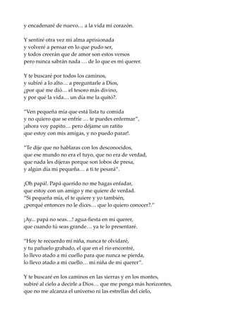 y encadenaré de nuevo… a la vida mi corazón.
Y sentiré otra vez mi alma aprisionada
y volveré a pensar en lo que pudo ser,
y todos creerán que de amor son estos versos
pero nunca sabrán nada … de lo que es mi querer.
Y te buscaré por todos los caminos,
y subiré a lo alto… a preguntarle a Dios,
¿por qué me dió… el tesoro más divino,
y por qué la vida… un día me la quitó?.
“Ven pequeña mía que está lista tu comida
y no quiero que se enfríe … te puedes enfermar”,
¡ahora voy papito… pero déjame un ratito
que estoy con mis amigas, y no puedo parar!.
“Te dije que no hablaras con los desconocidos,
que ese mundo no era el tuyo, que no era de verdad,
que nada les dijeras porque son lobos de presa,
y algún día mi pequeña… a ti te pesará”.
¡Oh papá!. Papá querido no me hagas enfadar,
que estoy con un amigo y me quiere de verdad.
“Si pequeña mía, el te quiere y yo también,
¿porqué entonces no le dices… que lo quiero conocer?.”
¡Ay... papá no seas…! agua-fiesta en mi querer,
que cuando tú seas grande… ya te lo presentaré.
“Hoy te recuerdo mi niña, nunca te olvidaré,
y tu pañuelo grabado, el que en el río encontré,
lo llevo atado a mi cuello para que nunca se pierda,
lo llevo atado a mi cuello… mi niña de mi querer”.
Y te buscaré en los caminos en las sierras y en los montes,
subiré al cielo a decirle a Dios… que me ponga más horizontes,
que no me alcanza el universo ni las estrellas del cielo,
 
