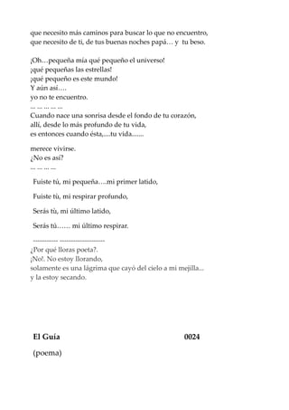 que necesito más caminos para buscar lo que no encuentro,
que necesito de ti, de tus buenas noches papá… y tu beso.
¡Oh…pequeña mía qué pequeño el universo!
¡qué pequeñas las estrellas!
¡qué pequeño es este mundo!
Y aún así….
yo no te encuentro.
... ... ... ... ...
Cuando nace una sonrisa desde el fondo de tu corazón,
allí, desde lo más profundo de tu vida,
es entonces cuando ésta,....tu vida.......
merece vivirse.
¿No es así?
... ... ... ...
Fuiste tú, mi pequeña….mi primer latido,
Fuiste tù, mi respirar profundo,
Serás tù, mi último latido,
Serás tú…… mi último respirar.
----------- --------------------
¿Por qué lloras poeta?.
¡No!. No estoy llorando,
solamente es una lágrima que cayó del cielo a mi mejilla...
y la estoy secando.
El Guía 0024
(poema)
 