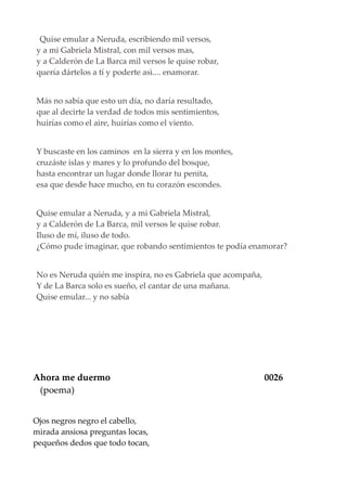 Quise emular a Neruda, escribiendo mil versos,
y a mi Gabriela Mistral, con mil versos mas,
y a Calderón de La Barca mil versos le quise robar,
quería dártelos a tí y poderte asì.... enamorar.
Más no sabía que esto un día, no daría resultado,
que al decirte la verdad de todos mis sentimientos,
huirías como el aire, huirías como el viento.
Y buscaste en los caminos en la sierra y en los montes,
cruzáste islas y mares y lo profundo del bosque,
hasta encontrar un lugar donde llorar tu penita,
esa que desde hace mucho, en tu corazón escondes.
Quise emular a Neruda, y a mi Gabriela Mistral,
y a Calderón de La Barca, mil versos le quise robar.
Iluso de mí, iluso de todo.
¿Cómo pude imaginar, que robando sentimientos te podía enamorar?
No es Neruda quién me inspira, no es Gabriela que acompaña,
Y de La Barca solo es sueño, el cantar de una mañana.
Quise emular... y no sabía
Ahora me duermo 0026
(poema)
Ojos negros negro el cabello,
mirada ansiosa preguntas locas,
pequeños dedos que todo tocan,
 