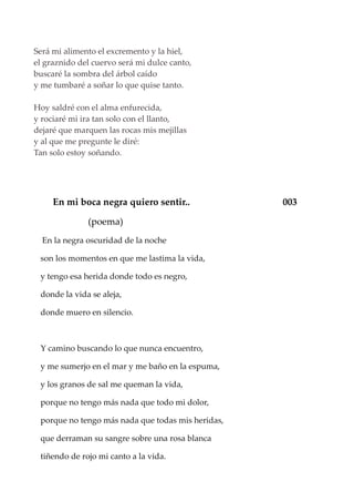 Será mi alimento el excremento y la hiel,
el graznido del cuervo será mi dulce canto,
buscaré la sombra del árbol caído
y me tumbaré a soñar lo que quise tanto.
Hoy saldré con el alma enfurecida,
y rociaré mi ira tan solo con el llanto,
dejaré que marquen las rocas mis mejillas
y al que me pregunte le diré:
Tan solo estoy soñando.
En mi boca negra quiero sentir.. 003
(poema)
En la negra oscuridad de la noche
son los momentos en que me lastima la vida,
y tengo esa herida donde todo es negro,
donde la vida se aleja,
donde muero en silencio.
Y camino buscando lo que nunca encuentro,
y me sumerjo en el mar y me baño en la espuma,
y los granos de sal me queman la vida,
porque no tengo más nada que todo mi dolor,
porque no tengo más nada que todas mis heridas,
que derraman su sangre sobre una rosa blanca
tiñendo de rojo mi canto a la vida.
 