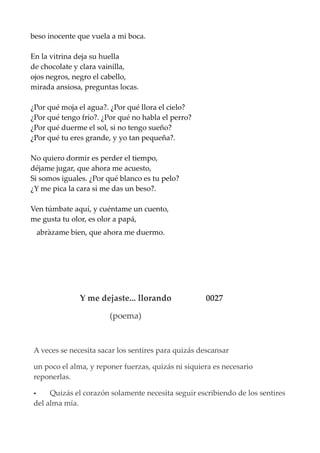beso inocente que vuela a mi boca.
En la vitrina deja su huella
de chocolate y clara vainilla,
ojos negros, negro el cabello,
mirada ansiosa, preguntas locas.
¿Por qué moja el agua?. ¿Por qué llora el cielo?
¿Por qué tengo frío?. ¿Por qué no habla el perro?
¿Por qué duerme el sol, si no tengo sueño?
¿Por qué tu eres grande, y yo tan pequeña?.
No quiero dormir es perder el tiempo,
déjame jugar, que ahora me acuesto,
Si somos iguales. ¿Por qué blanco es tu pelo?
¿Y me pica la cara si me das un beso?.
Ven túmbate aquí, y cuéntame un cuento,
me gusta tu olor, es olor a papá,
abràzame bien, que ahora me duermo.
Y me dejaste... llorando 0027
(poema)
A veces se necesita sacar los sentires para quizás descansar
un poco el alma, y reponer fuerzas, quizás ni siquiera es necesario
reponerlas.
 Quizás el corazón solamente necesita seguir escribiendo de los sentires
del alma mía.
 