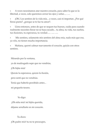  A veces necesitamos atar nuestro corazón, para saber lo que es la
libertad, a veces, solo queremos cerrar los ojos y soñar..... .....
 ¡Oh!, Los sentires de la vida mía... a veces, casi ni importan. ¿Por qué
lloras poeta?. ¿porque se te fue tu amor?.
 Llora entonces, antes de que se sequen tus huesos, cuida para cuando
realmente necesites llorar no se haya secado... tu alma, tu vida, tus sueños,
tus ilusiones, tu esperanza, tu verdad...... ...... .....
 Mis sentires, solamente mis sentires del alma mía, nada más que eso,
ya vèis, no tienen mucha importancia.
 Mañana, querré calmar nuevamente el corazón, quizàs con otros
sentires.
Mirando por la ventana,
ya de madrugada supe que no vendrías,
¡Oh hijita mía!
Quizás la esperanza, quizás la ilusión,
pero sentí que no vendrías.
Tenía que haberlo percibido antes...
mi pequeño tesoro.
Yo digo:
¡Oh niña mía! mi hijita querida,
déjame arrullarte en mi corazón.
Tu dices:
¡Oh padre mío! tu no te preocupes,
 