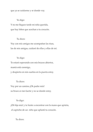 que ya se cuidarme y se donde voy.
Yo digo:
Y no me llegues tarde mi niña querida,
que hay lobos que acechan a tu corazón.
Tu dices:
Voy con mis amigas me acompañan las risas,
las de mis amigas, cuidaré de ellas y ellas de mí.
Yo digo:
Te estaré esperando con mis brazos abiertos,
mamà està conmigo,
y despierto en mis sueños en la puerta estoy.
Tu dices:
Voy por un camino ¡Oh padre mío!
su brazo es tan fuerte y no se donde estoy.
Yo digo:
¡Oh hija mía! y te fuiste a encontrar con la mano que aprieta,
el capricho de un niño que aplastó tu corazón.
Tu dices:
 
