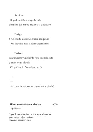 Tu dices:
¡Oh padre mío! me ahoga la vida,
esa mano que aprieta me aplasta el corazón.
Yo digo:
Y me dejaste tan solo, llorando mis penas,
¡Oh pequeña mía! Y no me dijiste adiós.
Tu dices:
Porque ahora ya no siento y me puede la vida,
y ahora en mi silencio
¡Oh padre mío! Yo te digo... adiós.
---
---
(te busco, te encuentro... y otra vez te pierdo).
Si los muros fuesen blancos 0028
(poema)
Si por lo menos estos muros fuesen blancos,
pero están viejos y raídos
llenos de escaramuzas,
 