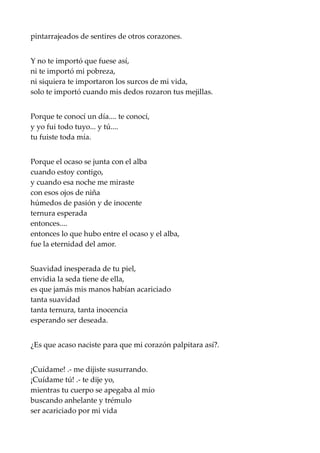 pintarrajeados de sentires de otros corazones.
Y no te importó que fuese así,
ni te importó mi pobreza,
ni siquiera te importaron los surcos de mi vida,
solo te importó cuando mis dedos rozaron tus mejillas.
Porque te conocí un día.... te conocí,
y yo fui todo tuyo... y tú....
tu fuiste toda mía.
Porque el ocaso se junta con el alba
cuando estoy contigo,
y cuando esa noche me miraste
con esos ojos de niña
húmedos de pasión y de inocente
ternura esperada
entonces....
entonces lo que hubo entre el ocaso y el alba,
fue la eternidad del amor.
Suavidad inesperada de tu piel,
envidia la seda tiene de ella,
es que jamás mis manos habían acariciado
tanta suavidad
tanta ternura, tanta inocencia
esperando ser deseada.
¿Es que acaso naciste para que mi corazón palpitara así?.
¡Cuídame! .- me dijiste susurrando.
¡Cuídame tú! .- te dije yo,
mientras tu cuerpo se apegaba al mío
buscando anhelante y trémulo
ser acariciado por mi vida
 
