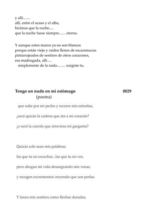 y allí........
allí, entre el ocaso y el alba,
hicimos que la noche.....
que la noche fuese siempre....... eterna.
Y aunque estos muros ya no son blancos
porque están viejo y raídos llenos de escaramuzas
pintarrajeados de sentires de otros corazones,
esa madrugada, allí.....
simplemente de la nada......... surgiste tu.
Tengo un nudo en mi estòmago 0029
(poema)
que sube por mi pecho y recorre mis entrañas,
¿será quizás la cadena que ata a mi corazón?
¿o será la cuerda que atraviesa mi garganta?
Quizás solo sean mis palabras,
las que tu no escuchas...las que tu no ves,
pero ahogan mi vida desangrando mis venas,
y recogen excrementos creyendo que son perlas.
Y lanzo mis sentires como flechas doradas,
 