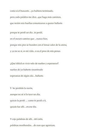 como si el buscarte....ya hubiera terminado,
pero cada palabra me dice...que haga más caminos,
que recién mis huellas comenzaron a querer hallarte.
porque te perdí un día...te perdí,
en el oscuro camino que ...nunca hice,
porque mis pies se hunden con el tenue calor de la arena,
y ya no se si, es mi vida...o es el peso de mis penas.
¡¡Qué difícil es vivir solo de sueños y esperanza!!
sueños de ya haberte encontrado
esperanza de algún día....hallarte.
Y he perdido la razón,
aunque no sé si la tuve un día,
quizás la perdí .... como te perdí a tí,
quizás fue allí....en ese día.
Y cojo palabras de allí... del cielo,
palabras moribundas....de esas que agonizan,
 