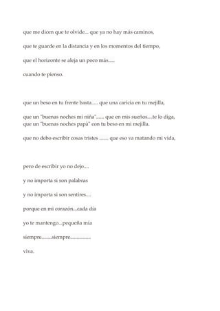 que me dicen que te olvide... que ya no hay más caminos,
que te guarde en la distancia y en los momentos del tiempo,
que el horizonte se aleja un poco más.....
cuando te pienso.
que un beso en tu frente basta..... que una caricia en tu mejilla,
que un "buenas noches mi niña"...... que en mis sueños....te lo diga,
que un "buenas noches papà" con tu beso en mi mejilla.
que no debo escribir cosas tristes ....... que eso va matando mi vida,
pero de escribir yo no dejo....
y no importa si son palabras
y no importa si son sentires....
porque en mi corazón...cada día
yo te mantengo...pequeña mía
siempre........siempre................
viva.
 