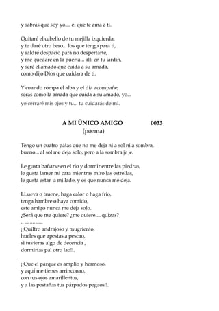 y sabrás que soy yo.... el que te ama a ti.
Quitaré el cabello de tu mejilla izquierda,
y te daré otro beso... los que tengo para ti,
y saldré despacio para no despertarte,
y me quedaré en la puerta... alli en tu jardìn,
y seré el amado que cuida a su amada,
como dijo Dios que cuidara de ti.
Y cuando rompa el alba y el dia acompañe,
serás como la amada que cuida a su amado, yo...
yo cerraré mis ojos y tu... tu cuidarás de mi.
A MI ÙNICO AMIGO 0033
(poema)
Tengo un cuatro patas que no me deja ni a sol ni a sombra,
bueno... al sol me deja solo, pero a la sombra je je.
Le gusta bañarse en el rio y dormir entre las piedras,
le gusta lamer mi cara mientras miro las estrellas,
le gusta estar a mi lado, y es que nunca me deja.
LLueva o truene, haga calor o haga frío,
tenga hambre o haya comido,
este amigo nunca me deja solo.
¿Será que me quiere? ¿me quiere.... quizas?
.. ... .... .....
¡¡Quiltro andrajoso y mugriento,
hueles que apestas a pescao,
si tuvieras algo de decencia ,
dormirías pal otro lao!!.
¡¡Que el parque es amplio y hermoso,
y aquí me tienes arrinconao,
con tus ojos amarillentos,
y a las pestañas tus párpados pegaos!!.
 