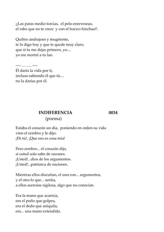 ¡¡Las patas medio torcìas, el pelo enreveseao,
el rabo que no te crece y con el hocico hinchao!!.
Quiltro andrajoso y mugriento,
te lo digo hoy y que te quede muy claro,
que si tu me dejas primero, yo....
yo me moriré a tu lao.
---- .... ..... ----
Él daría la vida por ti,
incluso sabiendo él que tú....
no la darías por él.
INDIFERENCIA 0034
(poema)
Estaba el corazón un día, poniendo en orden su vida
vino el cerebro y le dijo:
¡Eh tú!. ¡Que eso es cosa mía!
Pero cerebro... el corazón dijo,
si usted solo sabe de razones.
¡Usted!...dios de los argumentos.
¡Usted!...patriarca de naciones.
Mientras ellos discutían, el uno con... argumentos,
y el otro lo que... sentía,
a ellos acercóse sigilosa, algo que no conocían.
Era la mano que acaricia,
era el puño que golpea,
era el dedo que aniquila,
era... una mano extendida.
 
