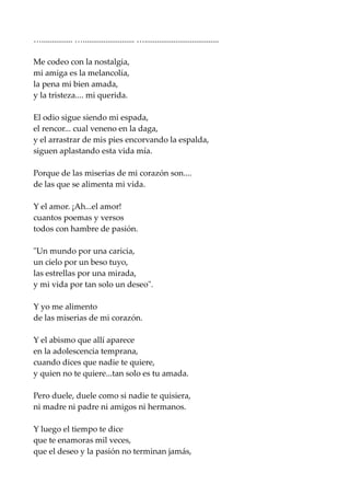 …............... …......................... …....................................
Me codeo con la nostalgia,
mi amiga es la melancolía,
la pena mi bien amada,
y la tristeza.... mi querida.
El odio sigue siendo mi espada,
el rencor... cual veneno en la daga,
y el arrastrar de mis pies encorvando la espalda,
siguen aplastando esta vida mía.
Porque de las miserias de mi corazón son....
de las que se alimenta mi vida.
Y el amor. ¡Ah...el amor!
cuantos poemas y versos
todos con hambre de pasión.
"Un mundo por una caricia,
un cielo por un beso tuyo,
las estrellas por una mirada,
y mi vida por tan solo un deseo".
Y yo me alimento
de las miserias de mi corazón.
Y el abismo que allí aparece
en la adolescencia temprana,
cuando dices que nadie te quiere,
y quien no te quiere...tan solo es tu amada.
Pero duele, duele como si nadie te quisiera,
ni madre ni padre ni amigos ni hermanos.
Y luego el tiempo te dice
que te enamoras mil veces,
que el deseo y la pasión no terminan jamás,
 