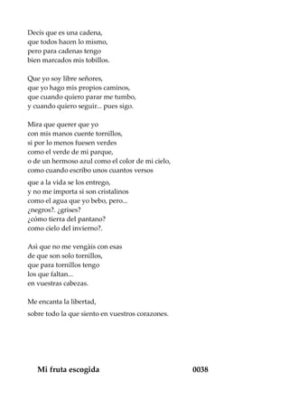Decís que es una cadena,
que todos hacen lo mismo,
pero para cadenas tengo
bien marcados mis tobillos.
Que yo soy libre señores,
que yo hago mis propios caminos,
que cuando quiero parar me tumbo,
y cuando quiero seguir... pues sigo.
Mira que querer que yo
con mis manos cuente tornillos,
si por lo menos fuesen verdes
como el verde de mi parque,
o de un hermoso azul como el color de mi cielo,
como cuando escribo unos cuantos versos
que a la vida se los entrego,
y no me importa si son cristalinos
como el agua que yo bebo, pero...
¿negros?. ¿grises?
¿cómo tierra del pantano?
como cielo del invierno?.
Asì que no me vengàis con esas
de que son solo tornillos,
que para tornillos tengo
los que faltan...
en vuestras cabezas.
Me encanta la libertad,
sobre todo la que siento en vuestros corazones.
Mi fruta escogida 0038
 