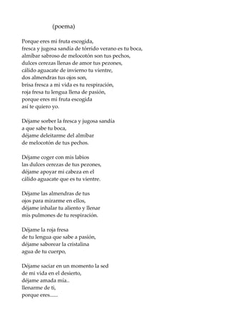 (poema)
Porque eres mi fruta escogida,
fresca y jugosa sandía de tórrido verano es tu boca,
almíbar sabroso de melocotón son tus pechos,
dulces cerezas llenas de amor tus pezones,
cálido aguacate de invierno tu vientre,
dos almendras tus ojos son,
brisa fresca a mi vida es tu respiración,
roja fresa tu lengua llena de pasión,
porque eres mi fruta escogida
así te quiero yo.
Déjame sorber la fresca y jugosa sandía
a que sabe tu boca,
déjame deleitarme del almíbar
de melocotón de tus pechos.
Déjame coger con mis labios
las dulces cerezas de tus pezones,
déjame apoyar mi cabeza en el
cálido aguacate que es tu vientre.
Déjame las almendras de tus
ojos para mirarme en ellos,
déjame inhalar tu aliento y llenar
mis pulmones de tu respiración.
Déjame la roja fresa
de tu lengua que sabe a pasión,
déjame saborear la cristalina
agua de tu cuerpo,
Déjame saciar en un momento la sed
de mi vida en el desierto,
déjame amada mía..
llenarme de ti,
porque eres......
 