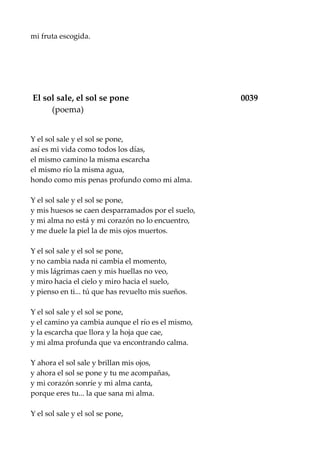 mi fruta escogida.
El sol sale, el sol se pone 0039
(poema)
Y el sol sale y el sol se pone,
así es mi vida como todos los días,
el mismo camino la misma escarcha
el mismo río la misma agua,
hondo como mis penas profundo como mi alma.
Y el sol sale y el sol se pone,
y mis huesos se caen desparramados por el suelo,
y mi alma no está y mi corazón no lo encuentro,
y me duele la piel la de mis ojos muertos.
Y el sol sale y el sol se pone,
y no cambia nada ni cambia el momento,
y mis lágrimas caen y mis huellas no veo,
y miro hacia el cielo y miro hacia el suelo,
y pienso en ti... tú que has revuelto mis sueños.
Y el sol sale y el sol se pone,
y el camino ya cambia aunque el río es el mismo,
y la escarcha que llora y la hoja que cae,
y mi alma profunda que va encontrando calma.
Y ahora el sol sale y brillan mis ojos,
y ahora el sol se pone y tu me acompañas,
y mi corazón sonríe y mi alma canta,
porque eres tu... la que sana mi alma.
Y el sol sale y el sol se pone,
 