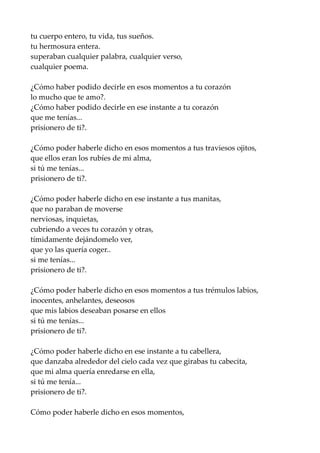 tu cuerpo entero, tu vida, tus sueños.
tu hermosura entera.
superaban cualquier palabra, cualquier verso,
cualquier poema.
¿Cómo haber podido decirle en esos momentos a tu corazón
lo mucho que te amo?.
¿Cómo haber podido decirle en ese instante a tu corazón
que me tenías...
prisionero de ti?.
¿Cómo poder haberle dicho en esos momentos a tus traviesos ojitos,
que ellos eran los rubíes de mi alma,
si tú me tenías...
prisionero de ti?.
¿Cómo poder haberle dicho en ese instante a tus manitas,
que no paraban de moverse
nerviosas, inquietas,
cubriendo a veces tu corazón y otras,
tímidamente dejándomelo ver,
que yo las quería coger..
si me tenías...
prisionero de ti?.
¿Cómo poder haberle dicho en esos momentos a tus trémulos labios,
inocentes, anhelantes, deseosos
que mis labios deseaban posarse en ellos
si tú me tenías...
prisionero de ti?.
¿Cómo poder haberle dicho en ese instante a tu cabellera,
que danzaba alrededor del cielo cada vez que girabas tu cabecita,
que mi alma quería enredarse en ella,
si tú me tenía...
prisionero de ti?.
Cómo poder haberle dicho en esos momentos,
 