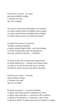 Escucha no te vayas... ven aquí,
que quiero hablar contigo,
y mírame a la cara…
que soy tu amigo.
Es el que te da fuerzas para seguir en el camino,
es el que cuando sufres el también sufre contigo,
es el que cuando lloras el también llora contigo,
es el que coge tu mano a la orilla del camino.
Es quien te levanta en sus brazos
cuando te sientes pequeñita,
es quien cuando llega el alba... aún está contigo,
es el que recoge todas, todas tus preguntas...
esas que cada día tu lanzas..... al infinito.
Es el que te dice No, cuando estas equivocada,
es el que habla por ti… cuando ya no tienes nada,
es el que te da un beso tan solo con su mirada,
un beso de cariño, el que se da dentro del alma.
Escucha no te vayas... ven aquí,
quiero hablar contigo,
y mírame a los ojos…
que soy tu amigo.
Es quien saca por ti… sus garras afiladas,
es quien nunca llora para no entristecer tu alma,
es quien está en pié por ti... cuando la vida te aplasta,
es quien se levanta por ti... el primero a dar la cara,
es quien te allana el camino, para que no tropieces y caigas,
 