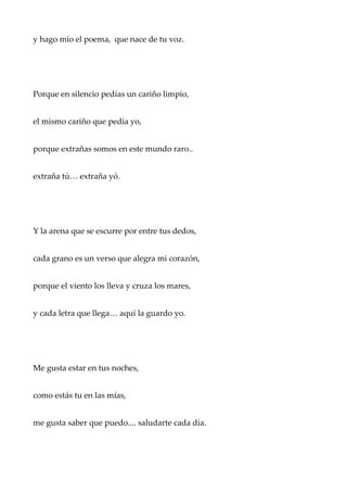 y hago mío el poema, que nace de tu voz.
Porque en silencio pedías un cariño limpio,
el mismo cariño que pedía yo,
porque extrañas somos en este mundo raro..
extraña tú… extraña yó.
Y la arena que se escurre por entre tus dedos,
cada grano es un verso que alegra mi corazón,
porque el viento los lleva y cruza los mares,
y cada letra que llega… aquí la guardo yo.
Me gusta estar en tus noches,
como estás tu en las mías,
me gusta saber que puedo.... saludarte cada día.
 