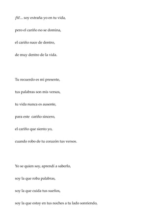 ¡Si!... soy extraña yo en tu vida,
pero el cariño no se domina,
el cariño nace de dentro,
de muy dentro de la vida.
Tu recuerdo es mi presente,
tus palabras son mis versos,
tu vida nunca es ausente,
para este cariño sincero,
el cariño que siento yo,
cuando robo de tu corazón tus versos.
Yo se quien soy, aprendí a saberlo,
soy la que roba palabras,
soy la que cuida tus sueños,
soy la que estoy en tus noches a tu lado sonriendo,
 