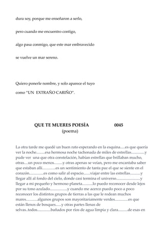 dura soy, porque me enseñaron a serlo,
pero cuando me encuentro contigo,
algo pasa conmigo, que este mar embravecido
se vuelve un mar sereno.
Quiero ponerle nombre, y solo aparece el tuyo
como “UN EXTRAÑO CARIÑO”.
QUE TE MUERES POESÌA 0045
(poema)
La otra tarde me quedé un buen rato esperando en la esquina.....es que quería
ver la noche.........esa hermosa noche tachonada de miles de estrellas..............y
pude ver una que otra constelación, habían estrellas que brillaban mucho,
otras....un poco menos.........y otras apenas se veían, pero me encantaba saber
que estaban allí..............es un sentimiento de tanta paz el que se siente en el
corazón...............es como salir al espacio.......viajar entre las estrellas...........y
llegar allí al fondo del cielo, donde casi termina el universo.........................y
llegar a mi pequeño y hermoso planeta...........lo puedo reconocer desde lejos
por su tono azulado..................y cuando me acerco puedo poco a poco
reconocer los distintos grupos de tierras a las que le rodean muchos
mares............algunos grupos son mayoritariamente verdes..............es que
están llenos de bosques......y otras partes llenas de
selvas..todos..............bañados por ríos de agua limpia y clara..........de esas en
 