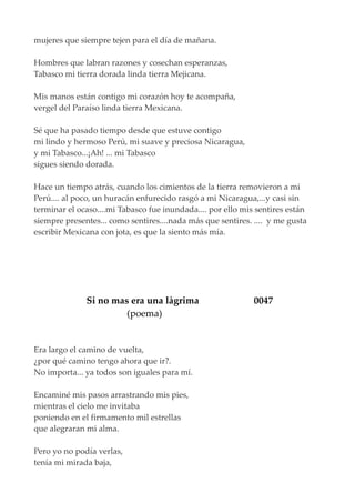 mujeres que siempre tejen para el día de mañana.
Hombres que labran razones y cosechan esperanzas,
Tabasco mi tierra dorada linda tierra Mejicana.
Mis manos están contigo mi corazón hoy te acompaña,
vergel del Paraíso linda tierra Mexicana.
Sé que ha pasado tiempo desde que estuve contigo
mi lindo y hermoso Perú, mi suave y preciosa Nicaragua,
y mi Tabasco...¡Ah! ... mi Tabasco
sigues siendo dorada.
Hace un tiempo atrás, cuando los cimientos de la tierra removieron a mi
Perú.... al poco, un huracán enfurecido rasgó a mi Nicaragua,...y casi sin
terminar el ocaso....mi Tabasco fue inundada.... por ello mis sentires están
siempre presentes... como sentires....nada más que sentires. .... y me gusta
escribir Mexicana con jota, es que la siento más mía.
Si no mas era una làgrima 0047
(poema)
Era largo el camino de vuelta,
¿por qué camino tengo ahora que ir?.
No importa... ya todos son iguales para mí.
Encaminé mis pasos arrastrando mis pies,
mientras el cielo me invitaba
poniendo en el firmamento mil estrellas
que alegraran mi alma.
Pero yo no podía verlas,
tenía mi mirada baja,
 