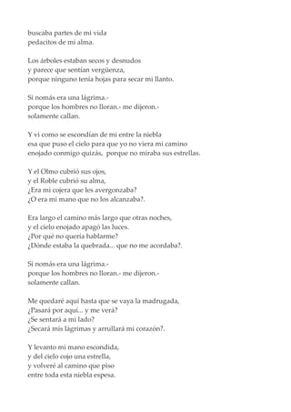 buscaba partes de mi vida
pedacitos de mi alma.
Los árboles estaban secos y desnudos
y parece que sentían vergüenza,
porque ninguno tenía hojas para secar mi llanto.
Si nomás era una lágrima.-
porque los hombres no lloran.- me dijeron.-
solamente callan.
Y vi como se escondían de mi entre la niebla
esa que puso el cielo para que yo no viera mi camino
enojado conmigo quizás, porque no miraba sus estrellas.
Y el Olmo cubrió sus ojos,
y el Roble cubrió su alma,
¿Era mi cojera que les avergonzaba?
¿O era mi mano que no los alcanzaba?.
Era largo el camino más largo que otras noches,
y el cielo enojado apagó las luces.
¿Por qué no quería hablarme?
¿Dónde estaba la quebrada... que no me acordaba?.
Si nomás era una lágrima.-
porque los hombres no lloran.- me dijeron.-
solamente callan.
Me quedaré aquí hasta que se vaya la madrugada,
¿Pasará por aquí... y me verá?
¿Se sentará a mi lado?
¿Secará mis lágrimas y arrullará mi corazón?.
Y levanto mi mano escondida,
y del cielo cojo una estrella,
y volveré al camino que piso
entre toda esta niebla espesa.
 