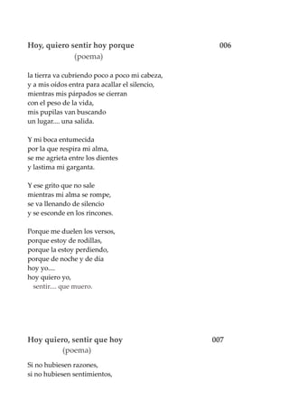 Hoy, quiero sentir hoy porque 006
(poema)
la tierra va cubriendo poco a poco mi cabeza,
y a mis oídos entra para acallar el silencio,
mientras mis párpados se cierran
con el peso de la vida,
mis pupilas van buscando
un lugar.... una salida.
Y mi boca entumecida
por la que respira mi alma,
se me agrieta entre los dientes
y lastima mi garganta.
Y ese grito que no sale
mientras mi alma se rompe,
se va llenando de silencio
y se esconde en los rincones.
Porque me duelen los versos,
porque estoy de rodillas,
porque la estoy perdiendo,
porque de noche y de día
hoy yo....
hoy quiero yo,
sentir.... que muero.
Hoy quiero, sentir que hoy 007
(poema)
Si no hubiesen razones,
si no hubiesen sentimientos,
 