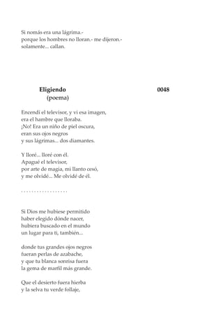 Si nomás era una lágrima.-
porque los hombres no lloran.- me dijeron.-
solamente... callan.
Eligiendo 0048
(poema)
Encendí el televisor, y vi esa imagen,
era el hambre que lloraba.
¡No! Era un niño de piel oscura,
eran sus ojos negros
y sus lágrimas... dos diamantes.
Y lloré... lloré con él.
Apagué el televisor,
por arte de magia, mi llanto cesó,
y me olvidé... Me olvidé de él.
. . . . . . . . . . . . . . . . . .
Si Dios me hubiese permitido
haber elegido dónde nacer,
hubiera buscado en el mundo
un lugar para ti, también...
donde tus grandes ojos negros
fueran perlas de azabache,
y que tu blanca sonrisa fuera
la gema de marfil más grande.
Que el desierto fuera hierba
y la selva tu verde follaje,
 