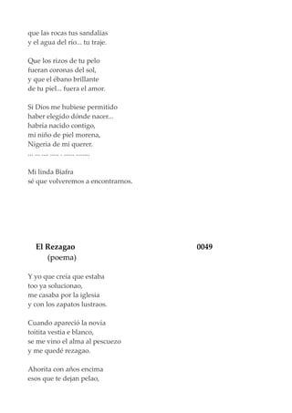 que las rocas tus sandalias
y el agua del río... tu traje.
Que los rizos de tu pelo
fueran coronas del sol,
y que el ébano brillante
de tu piel... fuera el amor.
Si Dios me hubiese permitido
haber elegido dónde nacer...
habría nacido contigo,
mi niño de piel morena,
Nigeria de mi querer.
... ... .... ..... . ...... ........
Mi linda Biafra
sé que volveremos a encontrarnos.
El Rezagao 0049
(poema)
Y yo que creía que estaba
too ya solucionao,
me casaba por la iglesia
y con los zapatos lustraos.
Cuando apareció la novia
toitita vestia e blanco,
se me vino el alma al pescuezo
y me quedé rezagao.
Ahorita con años encima
esos que te dejan pelao,
 