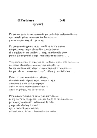 El Caminante 0051
(poema)
Porque me gusta ser un caminante que no le debo nada a nadie …..
que cuando quiero parar... me tumbo………….
y cuando quiero seguir ... pues sigo.
Porque yo no tengo una musa que alimente mis sueños…..
tampoco tengo un papel que diga que soy bueno …….
si ni siquiera en mis bosillos ..... tengo un miserable peso…..
pero si que tengo una alforja, muy cargada de sueños…….
Y me gusta dormir en el parque por las tardes que es más fresco ……
así espero al anochecer para ver todo mi cielo…….
No soy dueño de mi vida pero hago mis propios caminos…….
tampoco de mi corazón soy el dueño ni lo soy de mi destino…….
Pero a mi corazón entró una princesa,
si es visita no lo sé pero a quedarse, ella llega,
ahora es mi musa y ahora es papel
ella es mi cielo y tambien mis estrellas,
ella es mi parque, y lo que yo soñè.
Por eso no soy dueño. ni siquiera de mi vida……
ni soy dueño de mis penas …..ni soy dueño de mis sueños…….
por eso soy caminante nada mas de la vida,
y espero tumbado y tranquilo
que la noche llegue a mi vida,
mirando como titilan......las estrellas dormidas.
 