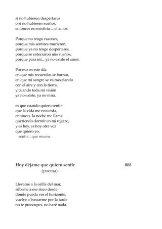 si no hubiesen despertares
o si no hubiesen sueños,
entonces no existiría ... el amor.
Porque no tengo razones,
porque mis sentires murieron,
porque ya no tengo despertares,
porque se enterraron mis sueños,
porque para mí... ya no existe el amor.
Por eso en este día
en que mis recuerdos se borran,
en que mi sangre se va mezclando
con el aire y con la tierra,
y cuando toda mi visión
ya no existe, ya no mira.
es que cuando quiero sentir
que la vida me recuerda,
entonces la noche me llama
queriendo dormir en mi regazo,
y es hoy, es hoy otra vez
que quiero yo,
sentir... que muero.
Hoy déjame que quiero sentir 008
(poema)
Llévame a la orilla del mar,
súbeme a ese risco desde
donde pueda ver el horizonte,
vuelve a buscarme por la tarde
no te preocupes, no haré nada.
 