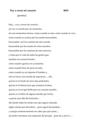 Voy a cerrar mi corazòn 0055
(poema)
Hoy.....voy a cerrar mi corazòn...
¡si! voy a cerrarlo por un momento,
de esos momentos eternos..como cuando se ama, como cuando se vive,
como cuando se camina por las sendas buscandote,
buscandote por los caminos de este mundo,
buscandote por las sendas de otros mundos,
buscandote por los caminos de este universo,
y hasta por la vida de todas las gentes que,
miraban mi corazòn herido...
como cuando agoniza en su lamento,
como cuando llora de pena un niño,
como cuando ya no importa el hambre y,
solo se busca una mirada de esperanza..... allì...
quizàs en el fondo de unos ojos profundos,
quizàs en la blanca luna que enamora el alma,
quizàs en el sol que brilla para un corazòn sencillo ,
quizàs en el titilar de alguna estrella que invita,
o quizàs mas allà del horizonte....
allì donde todas las tardes mis ojos siguen mirando
algùn camino por descubrir.....para seguir buscàndote....
y aunque misteriosamente sin saber por qué razòn.....
sin poder encontrar una respuesta del porquè... para mi y para ti......
 