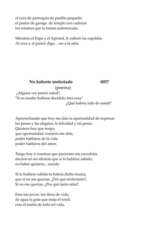 el cura de parroquia de pueblo pequeño
el pastor de garage de templo con cadenas
los mismos que la tienen sodomizada.
Mientras el Papa y el Apòstol, le cubren las espaldas
Al cura y al pastor digo….no a la niña.
No haberte molestado 0057
(poema)
¿Alguna vez pensó usted?.
"Si su madre hubiese decidido otra cosa"
¿Qué habría sido de usted?.
Aprovechando que hoy me dáis la oportunidad de expresar
las penas y las alegrías, la felicidad y mi pesar,
Quisiera hoy que tengo,
que oportunidad vosotros me dáis,
poder hablaros de la vida
poder hablaros del amor.
Tengo hoy a vosotros que pacientes me escucháis,
deciros en mi silencio que si lo hubiese sabido,
no haber quisiera... nacido
Si lo hubiese sabido te habría dicho mamá,
que si no me querías. ¿Por qué molestarte?.
Si no me querías. ¿Por qué tanto afán?.
Eras tan joven, tan llena de vida,
de agua la gota que moja el rosal,
eras el sueño de toda mi vida,
 