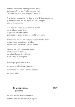 siempre encontraré donde poner mi huella,
para que entre el que "Hubo una vez" y el
"Y vivieron felices para siempre"....estés tú...
Y te contaré un cuento, y te daré tu beso de buenas noches,
y sentiré el como me has llenado la vida aunque.....
aún no te encuentro.
Acá creo que tengo que escribir un poema
no se si hacerlo con rima,
o que sean palabras sueltas
pero acá creo que... tengo que escribir un poema.
Pero es que aunque ría, siempre se me veràn las penas
se que nunca sanarán mis heridas,
se que nunca tendrè otra vez tus huellas.
Me buscaré algún rinconcito oscuro,
ahora que es de noche y...
escucharé la canción mientras
el sol sale, y el sol se pone.
Será mejor que cierre los ojos
y escuche el silencio de esta noche,
ese silencio que camina por mi corazòn
sin hacer ruido.
El mejor poema 0059
(poema)
Cuando a veces discuto con Dios....
siempre termino perdiendo, ¡jua! ¡jua!
 