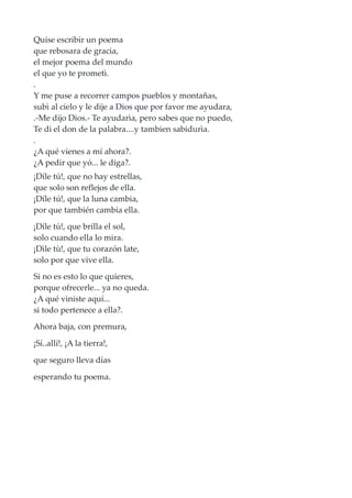Quise escribir un poema
que rebosara de gracia,
el mejor poema del mundo
el que yo te prometì.
.
Y me puse a recorrer campos pueblos y montañas,
subì al cielo y le dije a Dios que por favor me ayudara,
.-Me dijo Dios.- Te ayudarìa, pero sabes que no puedo,
Te di el don de la palabra....y tambien sabidurìa.
.
¿A qué vienes a mí ahora?.
¿A pedir que yó... le diga?.
¡Díle tú!, que no hay estrellas,
que solo son reflejos de ella.
¡Díle tú!, que la luna cambia,
por que también cambia ella.
¡Díle tú!, que brilla el sol,
solo cuando ella lo mira.
¡Dìle tù!, que tu corazón late,
solo por que vive ella.
Si no es esto lo que quieres,
porque ofrecerle... ya no queda.
¿A qué viniste aquí...
si todo pertenece a ella?.
Ahora baja, con premura,
¡Sí..allí!, ¡A la tierra!,
que seguro lleva días
esperando tu poema.
 